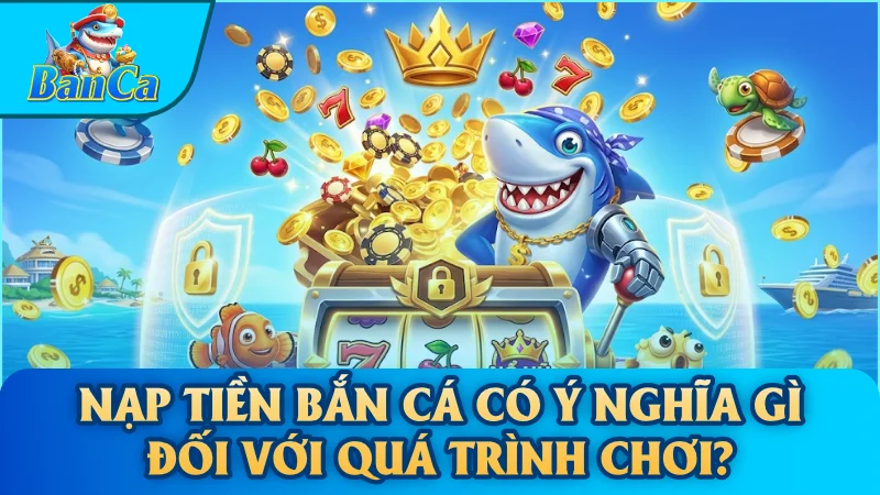 Nạp tiền bắn cá có ý nghĩa gì đối với quá trình chơi?