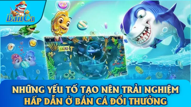Những yếu tố tạo nên trải nghiệm hấp dẫn ở Bắn Cá Đổi Thưởng