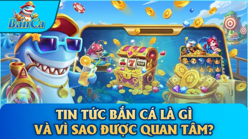 Tin tức bắn cá là gì và vì sao được quan tâm?